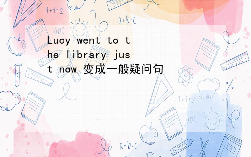 Lucy went to the library just now 变成一般疑问句