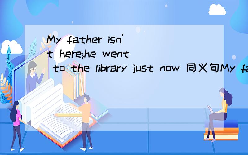 My father isn't here;he went to the library just now 同义句My father--- --- ---the library.