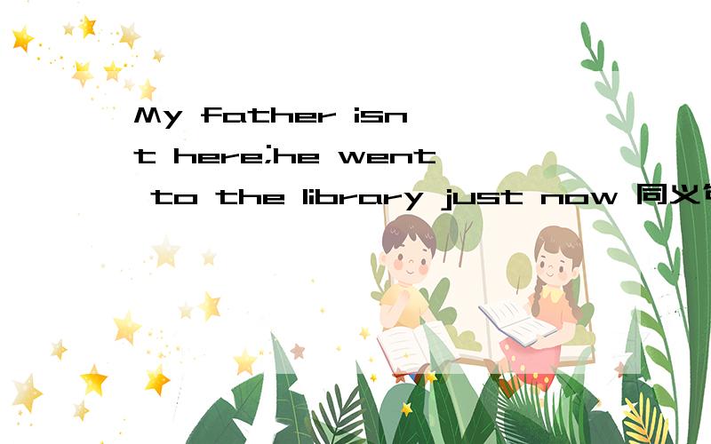 My father isn't here;he went to the library just now 同义句My--- --- --- the library.