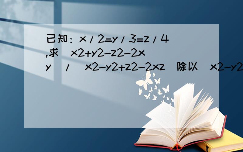 已知：x/2=y/3=z/4,求（x2+y2-z2-2xy）/（x2-y2+z2-2xz）除以（x2-y2-z2+2yz)/(x2+y2-z2+2xy)