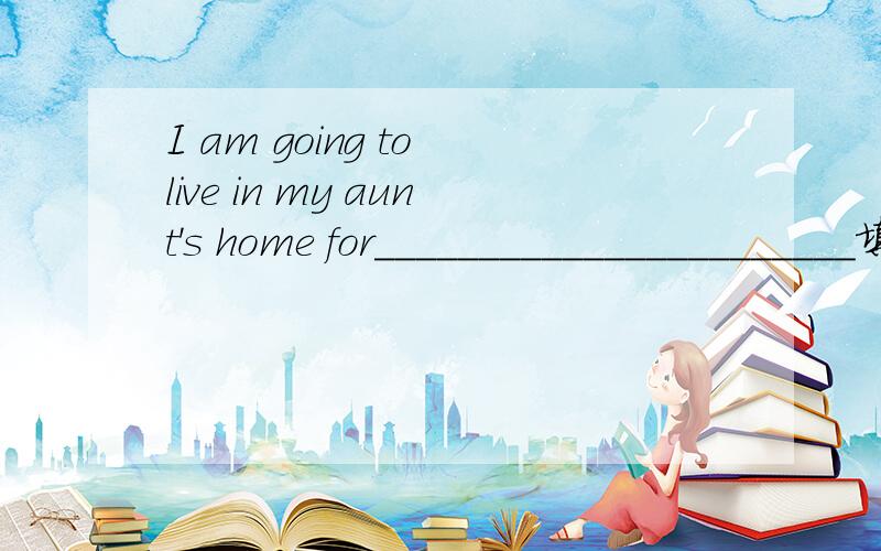 I am going to live in my aunt's home for_______________________填什么