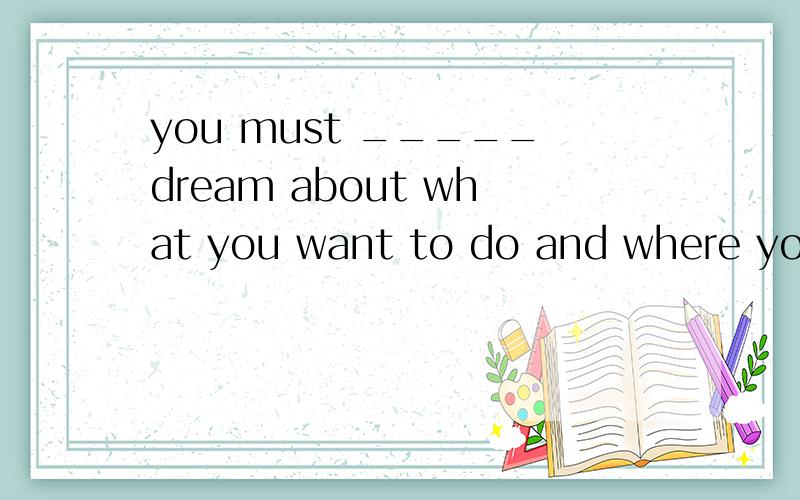 you must _____dream about what you want to do and where you want to go.a.be afraid to b.be abl...you must _____dream about what you want to do and where you want to go.a.be afraid to b.be able to c.be about to d.be willing to选什么?为什么?
