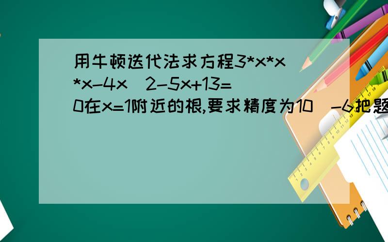 用牛顿迭代法求方程3*x*x*x-4x^2-5x+13=0在x=1附近的根,要求精度为10^-6把题目中的式子改为3x^3-4x^2-5x+13=0