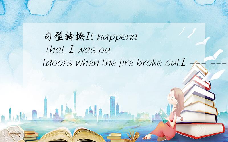 句型转换It happend that I was outdoors when the fire broke outI --- ---- ---- outdoors when the fire broke out