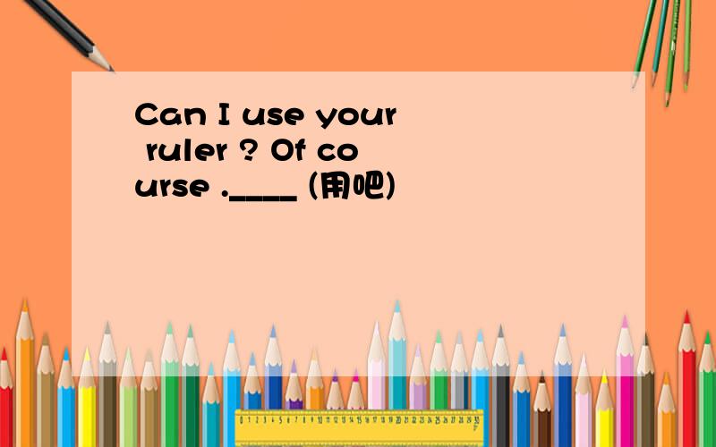 Can I use your ruler ? Of course .____ (用吧)