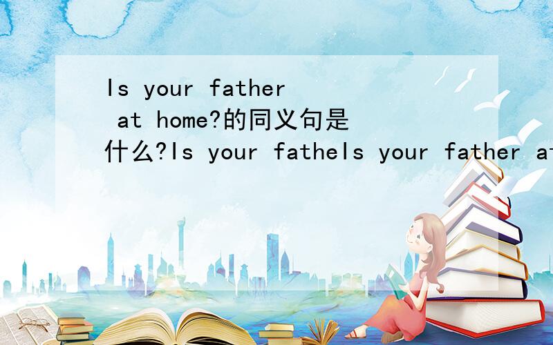 Is your father at home?的同义句是什么?Is your fatheIs your father at home?的同义句是什么?Is your father_?（填空）