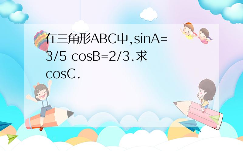 在三角形ABC中,sinA=3/5 cosB=2/3.求cosC.