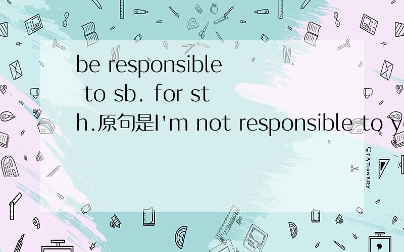 be responsible to sb. for sth.原句是I'm not responsible to you for my action.是什么意思