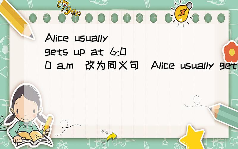 Alice usually gets up at 6:00 a.m(改为同义句)Alice usually gets up at 6:00 __________ __________ __________.