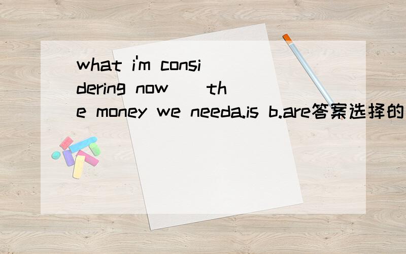 what i'm considering now()the money we needa.is b.are答案选择的是awhy?