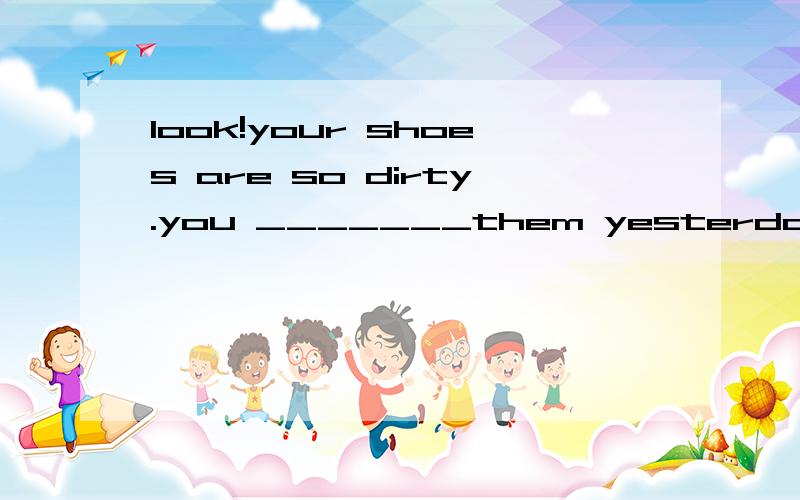 look!your shoes are so dirty.you _______them yesterday