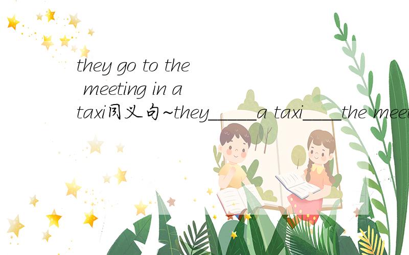 they go to the meeting in a taxi同义句~they_____a taxi____the meeting