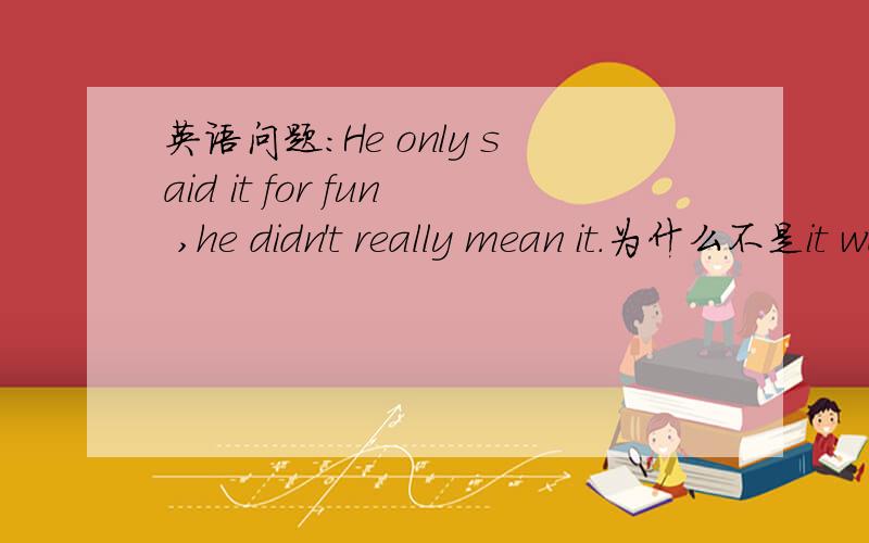 英语问题：He only said it for fun ,he didn't really mean it.为什么不是it was for fun?
