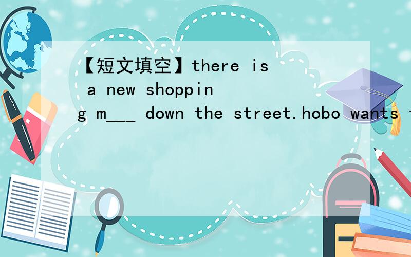 【短文填空】there is a new shopping m___ down the street.hobo wants to go s____ there,but he doesn't have any m___ .he has a good i____.he a____ eddie to go with him.eddie h___ shopping .he says no,but he gives his w___ to hobo.how kin eddie is