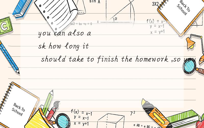 you can also ask how long it should take to finish the homework ,so you can plan your time.qiu zhu
