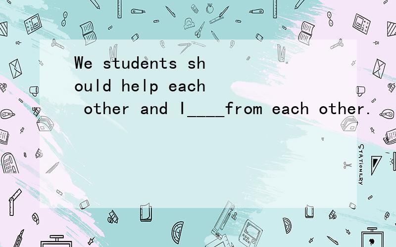 We students should help each other and I____from each other.