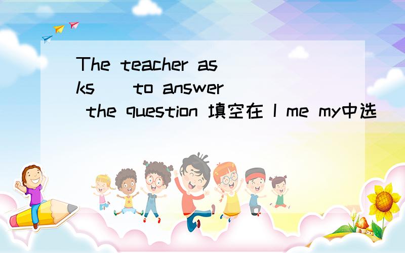 The teacher asks _ to answer the question 填空在 I me my中选