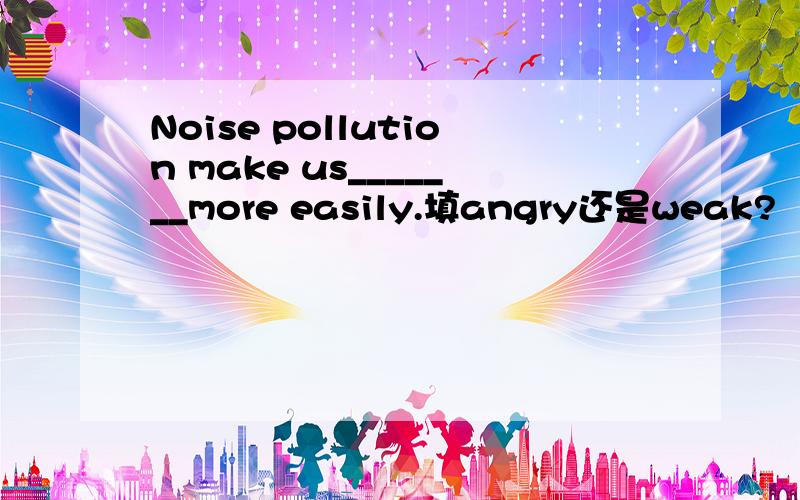 Noise pollution make us_______more easily.填angry还是weak?