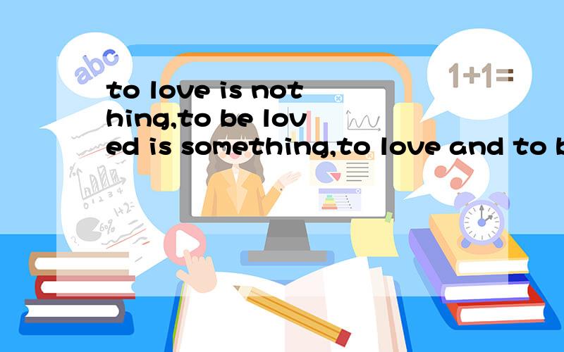 to love is nothing,to be loved is something,to love and to be loved is everything