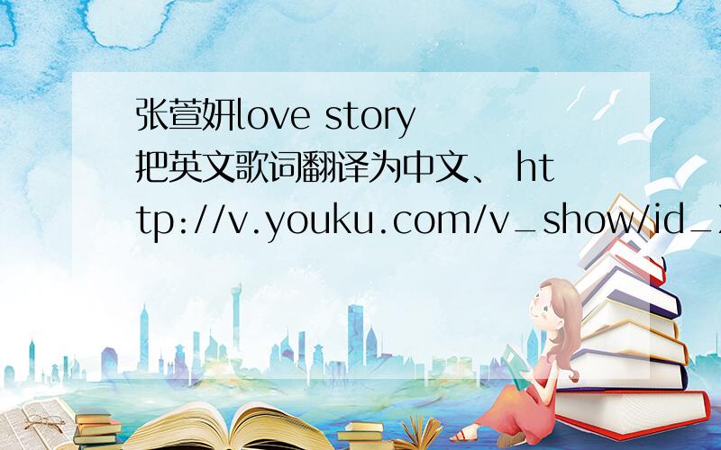 张萱妍love story 把英文歌词翻译为中文、 http://v.youku.com/v_show/id_XMjM4ODYxNzE2.html 要与视频中能不能翻译与视频中的一样？、谢谢！