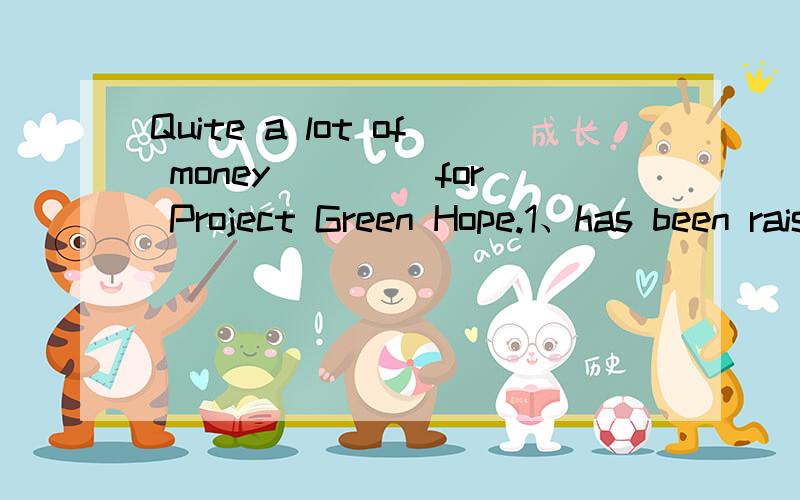 Quite a lot of money (　　）for Project Green Hope.1、has been raised 2、has donated 3、have been raised