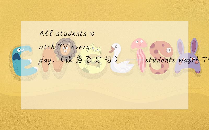 All students watch TV every day.（改为否定句） ——students watch TV every day.