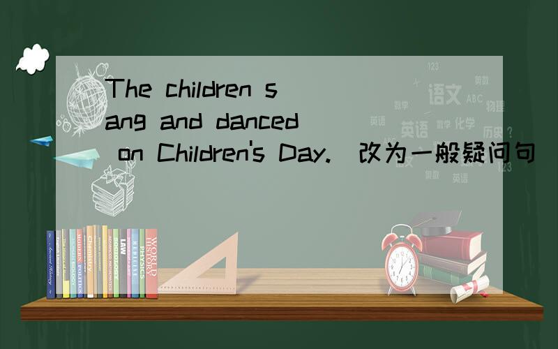 The children sang and danced on Children's Day.（改为一般疑问句）