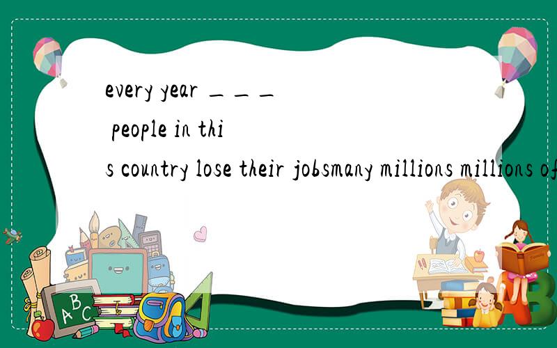 every year ___ people in this country lose their jobsmany millions millions of millions two millions