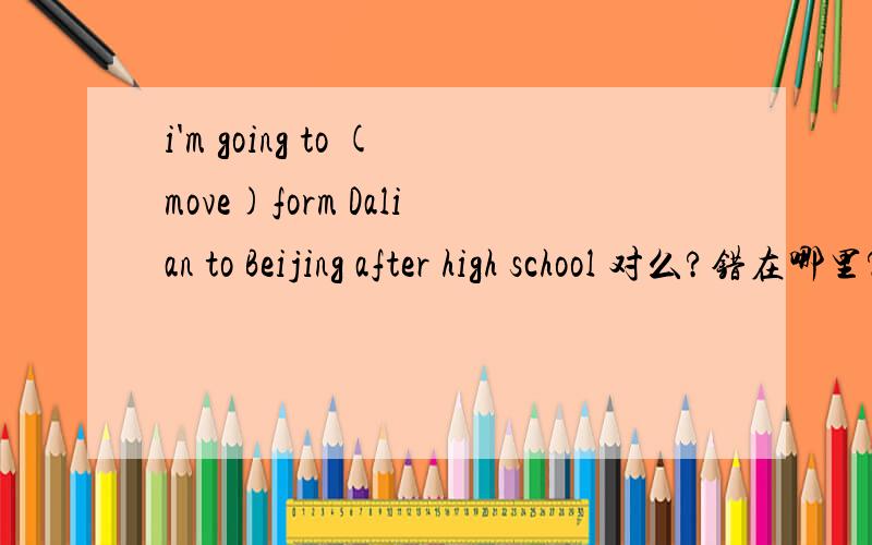 i'm going to (move)form Dalian to Beijing after high school 对么?错在哪里?